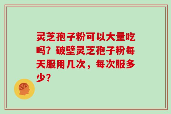 灵芝孢子粉可以大量吃吗？破壁灵芝孢子粉每天服用几次，每次服多少？