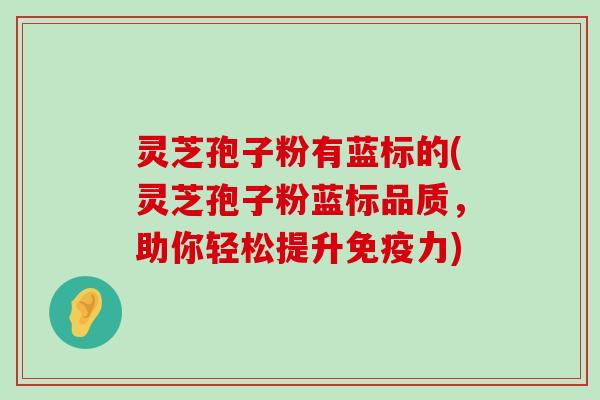 灵芝孢子粉有蓝标的(灵芝孢子粉蓝标品质，助你轻松提升免疫力)