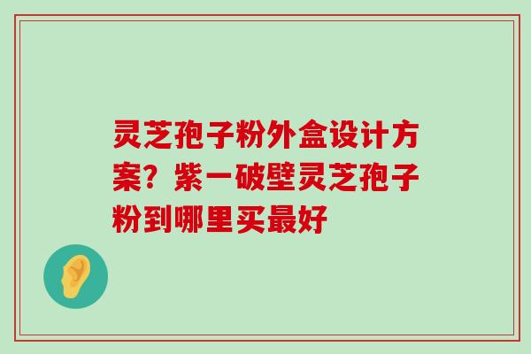 灵芝孢子粉外盒设计方案？紫一破壁灵芝孢子粉到哪里买好