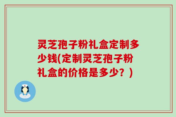 灵芝孢子粉礼盒定制多少钱(定制灵芝孢子粉礼盒的价格是多少？)