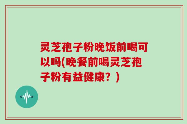 灵芝孢子粉晚饭前喝可以吗(晚餐前喝灵芝孢子粉有益健康？)