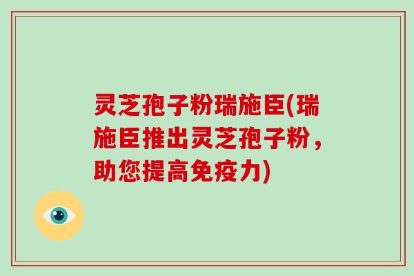 灵芝孢子粉瑞施臣(瑞施臣推出灵芝孢子粉，助您提高免疫力)