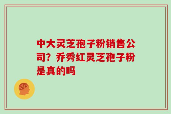 中大灵芝孢子粉销售公司？乔秀红灵芝孢子粉是真的吗