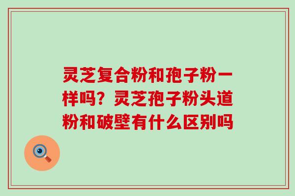 灵芝复合粉和孢子粉一样吗？灵芝孢子粉头道粉和破壁有什么区别吗