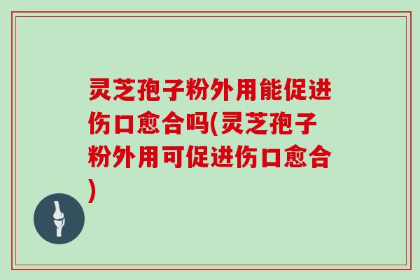 灵芝孢子粉外用能促进伤口愈合吗(灵芝孢子粉外用可促进伤口愈合)