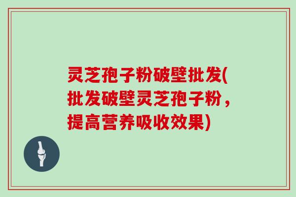 灵芝孢子粉破壁批发(批发破壁灵芝孢子粉，提高营养吸收效果)