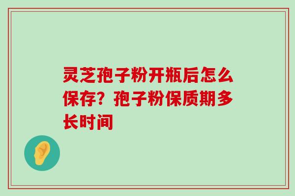 灵芝孢子粉开瓶后怎么保存？孢子粉保质期多长时间