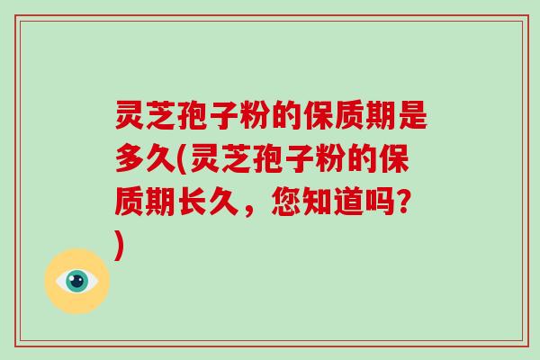 灵芝孢子粉的保质期是多久(灵芝孢子粉的保质期长久，您知道吗？)