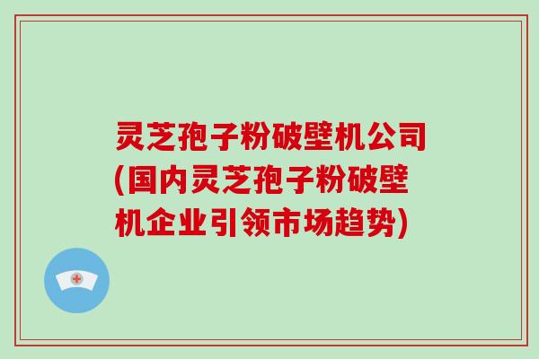 灵芝孢子粉破壁机公司(国内灵芝孢子粉破壁机企业引领市场趋势)