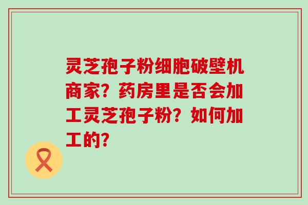 灵芝孢子粉细胞破壁机商家？药房里是否会加工灵芝孢子粉？如何加工的？