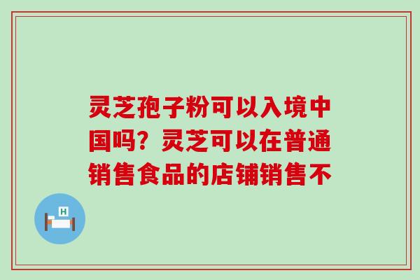 灵芝孢子粉可以入境中国吗？灵芝可以在普通销售食品的店铺销售不