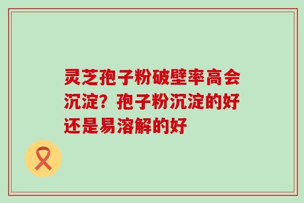 灵芝孢子粉破壁率高会沉淀？孢子粉沉淀的好还是易溶解的好