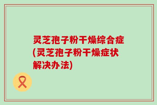 灵芝孢子粉干燥综合症(灵芝孢子粉干燥症状解决办法)