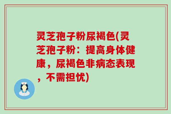 灵芝孢子粉尿褐色(灵芝孢子粉：提高身体健康，尿褐色非态表现，不需担忧)