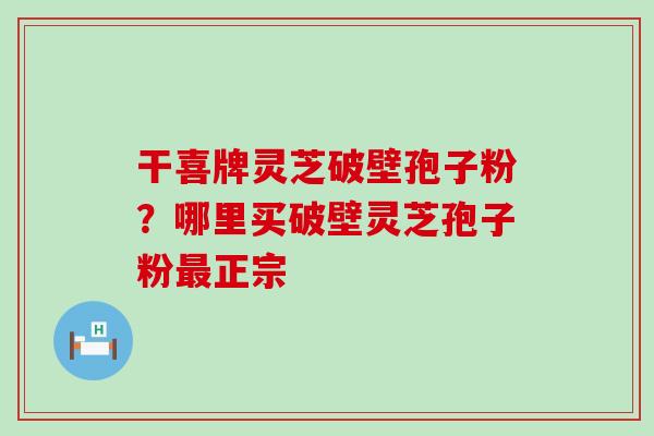 干喜牌灵芝破壁孢子粉？哪里买破壁灵芝孢子粉正宗