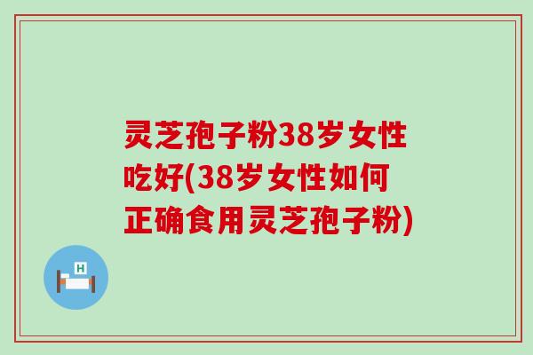 灵芝孢子粉38岁女性吃好(38岁女性如何正确食用灵芝孢子粉)