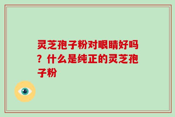 灵芝孢子粉对眼睛好吗？什么是纯正的灵芝孢子粉