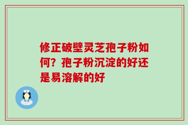 修正破壁灵芝孢子粉如何？孢子粉沉淀的好还是易溶解的好