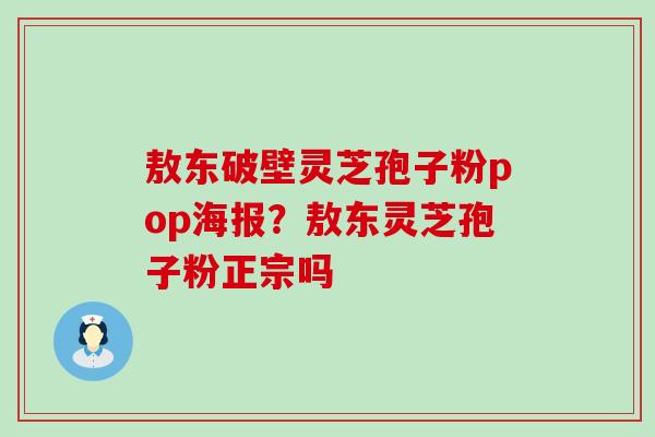 敖东破壁灵芝孢子粉pop海报？敖东灵芝孢子粉正宗吗