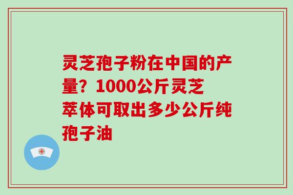 灵芝孢子粉在中国的产量？1000公斤灵芝萃体可取出多少公斤纯孢子油