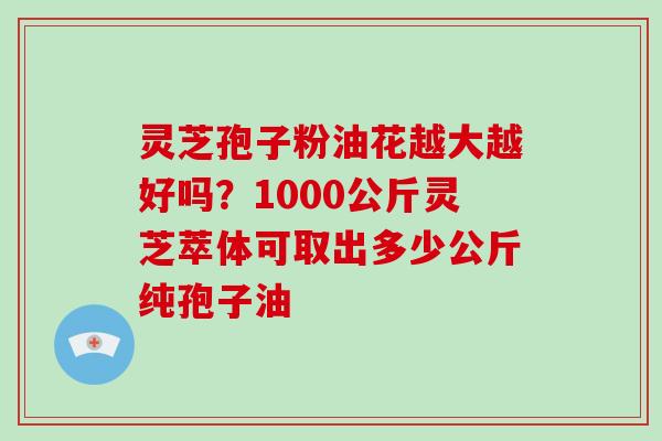 灵芝孢子粉油花越大越好吗？1000公斤灵芝萃体可取出多少公斤纯孢子油