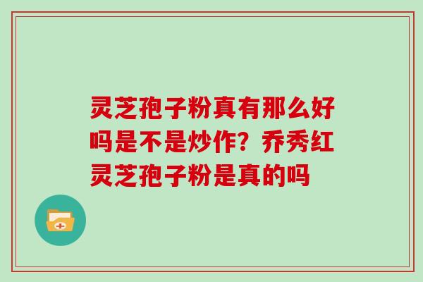 灵芝孢子粉真有那么好吗是不是炒作？乔秀红灵芝孢子粉是真的吗