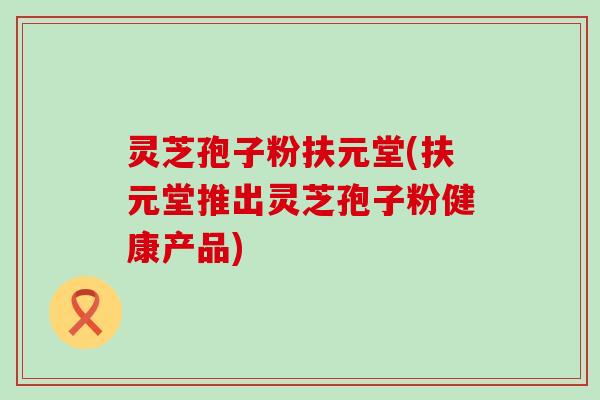 灵芝孢子粉扶元堂(扶元堂推出灵芝孢子粉健康产品)