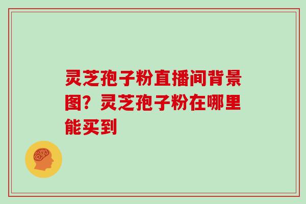 灵芝孢子粉直播间背景图？灵芝孢子粉在哪里能买到