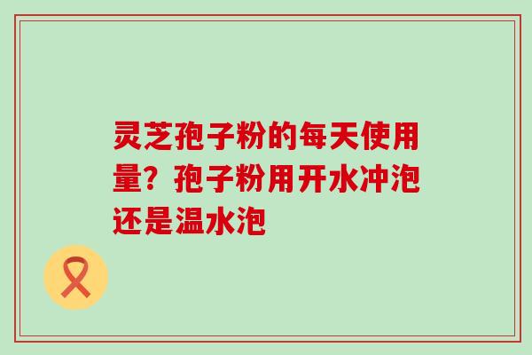 灵芝孢子粉的每天使用量？孢子粉用开水冲泡还是温水泡