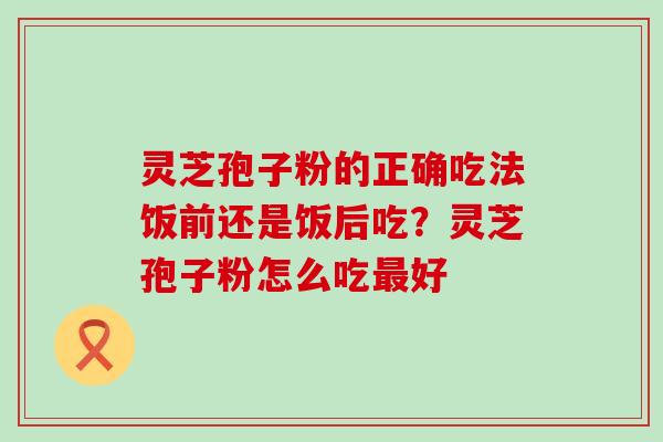 灵芝孢子粉的正确吃法饭前还是饭后吃？灵芝孢子粉怎么吃好