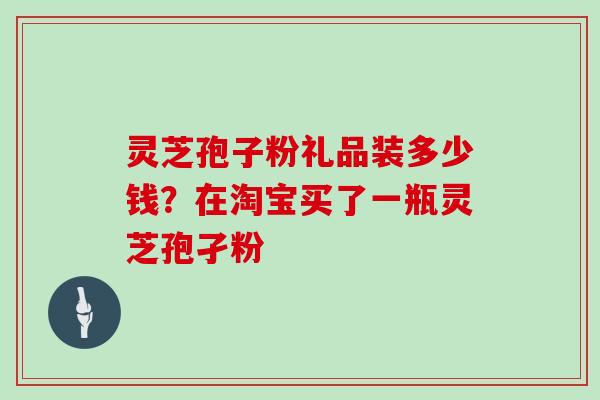 灵芝孢子粉礼品装多少钱？在淘宝买了一瓶灵芝孢孑粉