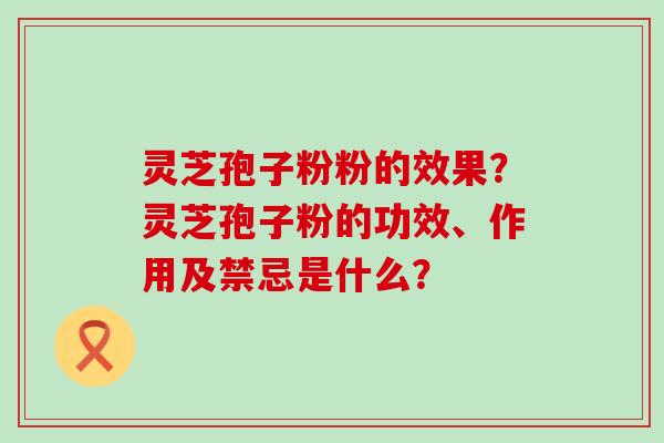 灵芝孢子粉粉的效果？灵芝孢子粉的功效、作用及禁忌是什么？