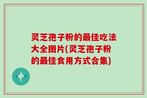 灵芝孢子粉的佳吃法大全图片(灵芝孢子粉的佳食用方式合集)