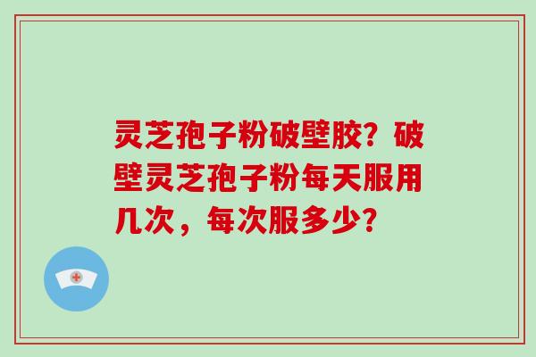 灵芝孢子粉破壁胶？破壁灵芝孢子粉每天服用几次，每次服多少？