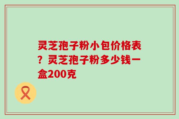 灵芝孢子粉小包价格表？灵芝孢子粉多少钱一盒200克