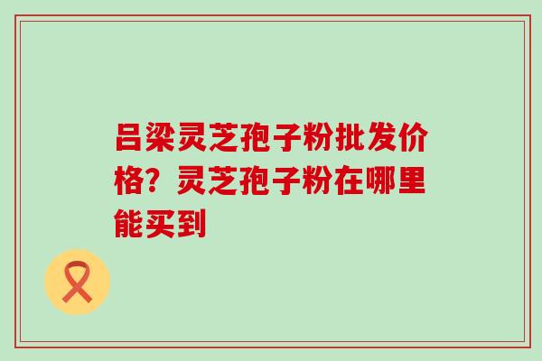 吕梁灵芝孢子粉批发价格？灵芝孢子粉在哪里能买到