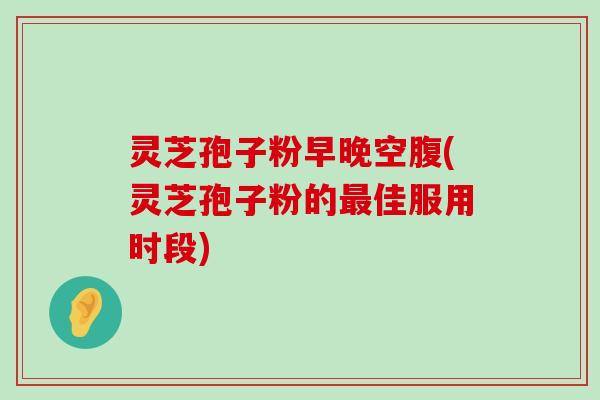 灵芝孢子粉早晚空腹(灵芝孢子粉的佳服用时段)