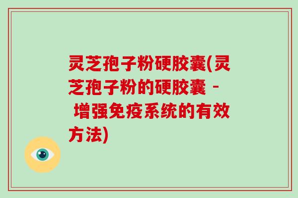 灵芝孢子粉硬胶囊(灵芝孢子粉的硬胶囊 - 增强免疫系统的有效方法)