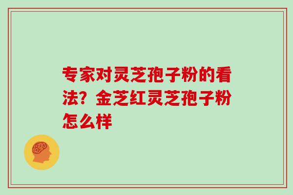 专家对灵芝孢子粉的看法？金芝红灵芝孢子粉怎么样