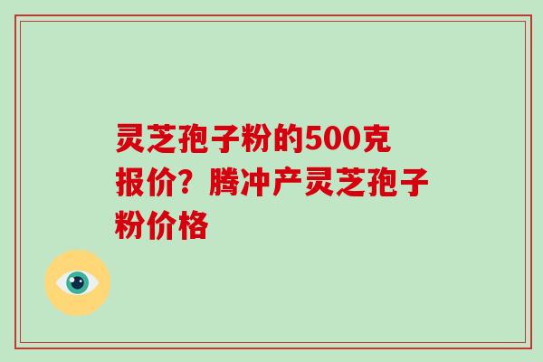 灵芝孢子粉的500克报价？腾冲产灵芝孢子粉价格