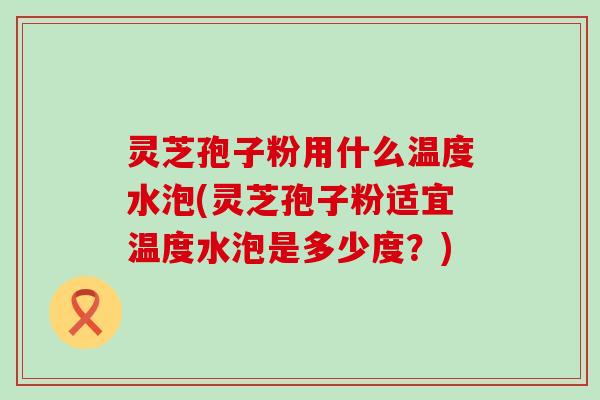 灵芝孢子粉用什么温度水泡(灵芝孢子粉适宜温度水泡是多少度？)