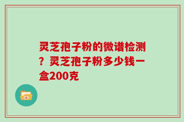 灵芝孢子粉的微谱检测？灵芝孢子粉多少钱一盒200克