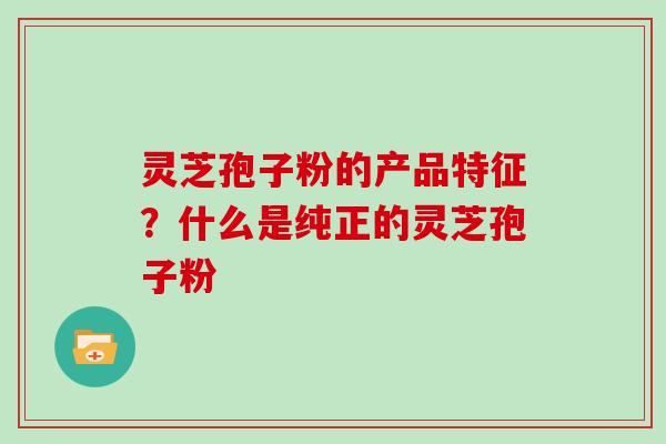 灵芝孢子粉的产品特征？什么是纯正的灵芝孢子粉