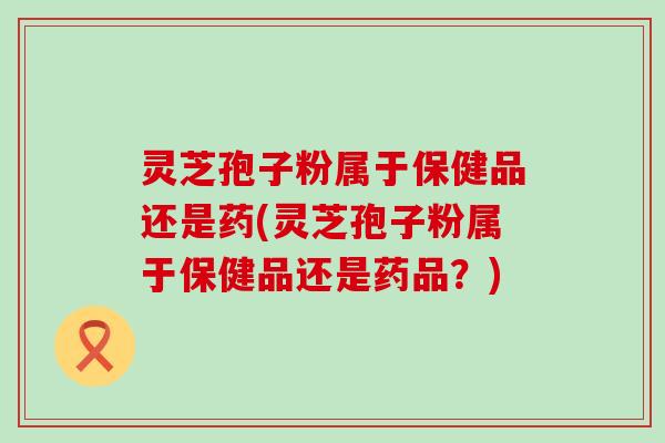 灵芝孢子粉属于保健品还是药(灵芝孢子粉属于保健品还是药品？)