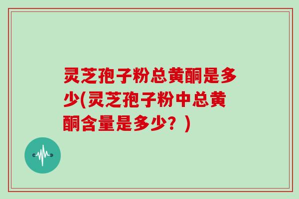 灵芝孢子粉总黄酮是多少(灵芝孢子粉中总黄酮含量是多少？)