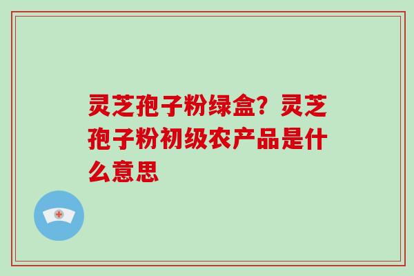 灵芝孢子粉绿盒？灵芝孢子粉初级农产品是什么意思