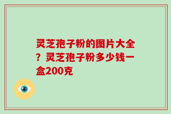 灵芝孢子粉的图片大全？灵芝孢子粉多少钱一盒200克