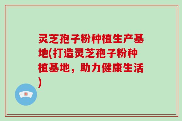 灵芝孢子粉种植生产基地(打造灵芝孢子粉种植基地，助力健康生活)