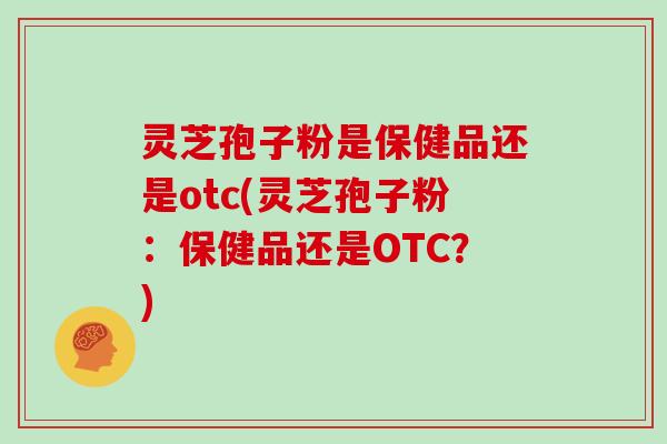 灵芝孢子粉是保健品还是otc(灵芝孢子粉：保健品还是OTC？)