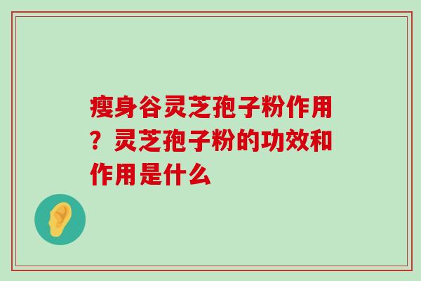 瘦身谷灵芝孢子粉作用？灵芝孢子粉的功效和作用是什么